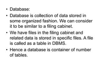 • Database:
• Database is collection of data stored in
some organized fashion. We can consider
it to be similar to a filing cabinet.
• We have files in the filing cabinet and
related data is stored in specific files. A file
is called as a table in DBMS.
• Hence a database is container of number
of tables.
 