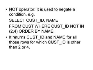 • NOT operator: It is used to negate a
condition. e.g.
SELECT CUST_ID, NAME
FROM CUST WHERE CUST_ID NOT IN
(2,4) ORDER BY NAME;
• It returns CUST_ID and NAME for all
those rows for which CUST_ID is other
than 2 or 4.
 