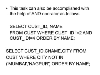 • This task can also be accomplished with
the help of AND operator as follows
SELECT CUST_ID, NAME
FROM CUST WHERE CUST_ID !=2 AND
CUST_ID!=4 ORDER BY NAME;
SELECT CUST_ID,CNAME,CITY FROM
CUST WHERE CITY NOT IN
('MUMBAI','NAGPUR') ORDER BY NAME;
 