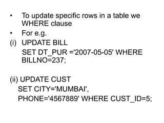 • To update specific rows in a table we
WHERE clause
• For e.g.
(i) UPDATE BILL
SET DT_PUR ='2007-05-05' WHERE
BILLNO=237;
(ii) UPDATE CUST
SET CITY='MUMBAI',
PHONE='4567889' WHERE CUST_ID=5;
 