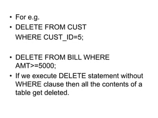 • For e.g.
• DELETE FROM CUST
WHERE CUST_ID=5;
• DELETE FROM BILL WHERE
AMT>=5000;
• If we execute DELETE statement without
WHERE clause then all the contents of a
table get deleted.
 