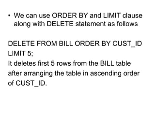 • We can use ORDER BY and LIMIT clause
along with DELETE statement as follows
DELETE FROM BILL ORDER BY CUST_ID
LIMIT 5;
It deletes first 5 rows from the BILL table
after arranging the table in ascending order
of CUST_ID.
 