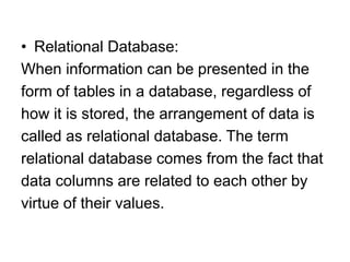 • Relational Database:
When information can be presented in the
form of tables in a database, regardless of
how it is stored, the arrangement of data is
called as relational database. The term
relational database comes from the fact that
data columns are related to each other by
virtue of their values.
 