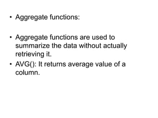 • Aggregate functions:
• Aggregate functions are used to
summarize the data without actually
retrieving it.
• AVG(): It returns average value of a
column.
 