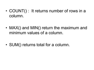 • COUNT() : It returns number of rows in a
column.
• MAX() and MIN() return the maximum and
minimum values of a column.
• SUM() returns total for a column.
 