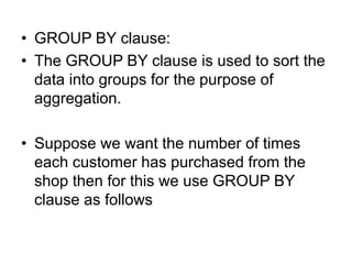 • GROUP BY clause:
• The GROUP BY clause is used to sort the
data into groups for the purpose of
aggregation.
• Suppose we want the number of times
each customer has purchased from the
shop then for this we use GROUP BY
clause as follows
 