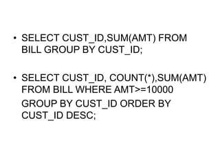 • SELECT CUST_ID,SUM(AMT) FROM
BILL GROUP BY CUST_ID;
• SELECT CUST_ID, COUNT(*),SUM(AMT)
FROM BILL WHERE AMT>=10000
GROUP BY CUST_ID ORDER BY
CUST_ID DESC;
 