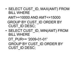 • SELECT CUST_ID, MAX(AMT) FROM
BILL WHERE
AMT>=10000 AND AMT<=15000
GROUP BY CUST_ID ORDER BY
CUST_ID DESC;
• SELECT CUST_ID, MIN(AMT) FROM
BILL WHERE
DT_PUR>= '2009-01-01'
GROUP BY CUST_ID ORDER BY
CUST_ID DESC;
 