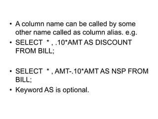 • A column name can be called by some
other name called as column alias. e.g.
• SELECT * , .10*AMT AS DISCOUNT
FROM BILL;
• SELECT * , AMT-.10*AMT AS NSP FROM
BILL;
• Keyword AS is optional.
 