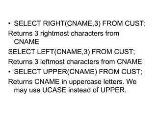 • SELECT RIGHT(CNAME,3) FROM CUST;
Returns 3 rightmost characters from
CNAME
SELECT LEFT(CNAME,3) FROM CUST;
Returns 3 leftmost characters from CNAME
• SELECT UPPER(CNAME) FROM CUST;
Returns CNAME in uppercase letters. We
may use UCASE instead of UPPER.
 
