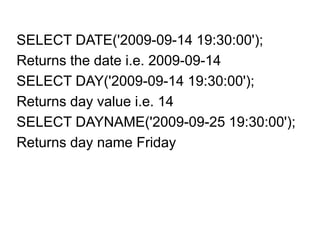 SELECT DATE('2009-09-14 19:30:00');
Returns the date i.e. 2009-09-14
SELECT DAY('2009-09-14 19:30:00');
Returns day value i.e. 14
SELECT DAYNAME('2009-09-25 19:30:00');
Returns day name Friday
 