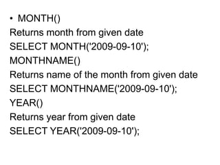 • MONTH()
Returns month from given date
SELECT MONTH('2009-09-10');
MONTHNAME()
Returns name of the month from given date
SELECT MONTHNAME('2009-09-10');
YEAR()
Returns year from given date
SELECT YEAR('2009-09-10');
 