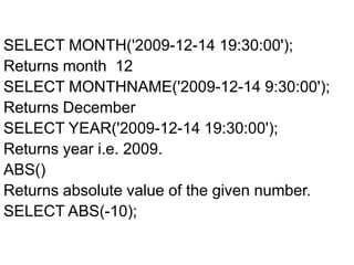 SELECT MONTH('2009-12-14 19:30:00');
Returns month 12
SELECT MONTHNAME('2009-12-14 9:30:00');
Returns December
SELECT YEAR('2009-12-14 19:30:00');
Returns year i.e. 2009.
ABS()
Returns absolute value of the given number.
SELECT ABS(-10);
 