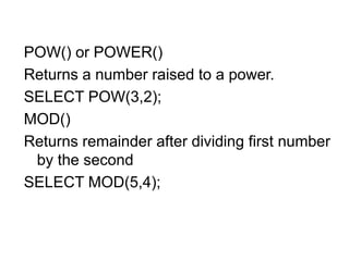 POW() or POWER()
Returns a number raised to a power.
SELECT POW(3,2);
MOD()
Returns remainder after dividing first number
by the second
SELECT MOD(5,4);
 