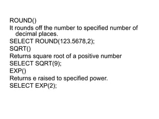 ROUND()
It rounds off the number to specified number of
decimal places.
SELECT ROUND(123.5678,2);
SQRT()
Returns square root of a positive number
SELECT SQRT(9);
EXP()
Returns e raised to specified power.
SELECT EXP(2);
 