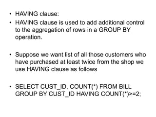 • HAVING clause:
• HAVING clause is used to add additional control
to the aggregation of rows in a GROUP BY
operation.
• Suppose we want list of all those customers who
have purchased at least twice from the shop we
use HAVING clause as follows
• SELECT CUST_ID, COUNT(*) FROM BILL
GROUP BY CUST_ID HAVING COUNT(*)>=2;
 
