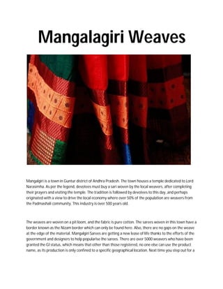 Mangalagiri Weaves
Mangalgiri is a town in Guntur district of Andhra Pradesh. The town houses a temple dedicated to Lord
Narasimha. As per the legend, devotees must buy a sari woven by the local weavers, after completing
their prayers and visiting the temple. The tradition is followed by devotees to this day, and perhaps
originated with a view to drive the local economy where over 50% of the population are weavers from
the Padmashali community. This industry is over 500 years old.
The weaves are woven on a pit loom, and the fabric is pure cotton. The sarees woven in this town have a
border known as the Nizam border which can only be found here. Also, there are no gaps on the weave
at the edge of the material. Mangalgiri Sarees are getting a new lease of life thanks to the efforts of the
government and designers to help popularise the sarees. There are over 5000 weavers who have been
granted the GI status, which means that other than those registered, no one else can use the product
name, as its production is only confined to a specific geographical location. Next time you step out for a
 