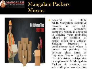  Located in Delhi
NCR, Mangalam Packers &
movers is an ISO
9001:2008 accredited
company which is engaged
in solving your problems
related to shifting of
home, office or a vehicle.
Shifting becomes a
cumbersome task when it
comes to packing the
delicate glass items or
important files or big items
like television, refrigerator
or cupboards. At Mangalam
Packers & movers, we
solve all your worries. We
 