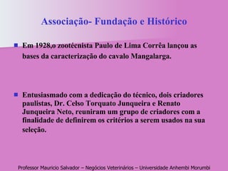 Associação- Fundação e Histórico Em 1928,o zootécnista Paulo de Lima Corrêa lançou as bases da caracterização do cavalo Mangalarga.   Entusiasmado com a dedicação do técnico, dois criadores paulistas, Dr. Celso Torquato Junqueira e Renato Junqueira Neto, reuniram um grupo de criadores com a finalidade de definirem os critérios a serem usados na sua seleção.   