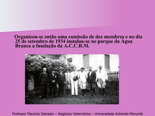 Organizou-se então uma comissão de dez membros e no dia 25 de setembro de 1934 instalou-se no parque da Água Branca a fundação da A.C.C.R.M.  