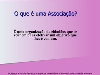 O que é uma Associação? É uma organização de cidadãos que se reúnem para efetivar um objetivo que lhes é comum . Professor Mauricio Salvador – Negócios Veterinários – Universidade Anhembi Morumbi 