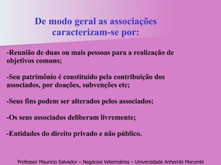 De modo geral as associações caracterizam-se por: - Reunião de duas ou mais pessoas para a realização de objetivos comuns;   -Seu patrimônio é constituído pela contribuição dos associados, por doações, subvenções etc; -Seus fins podem ser alterados pelos associados;   -Os seus associados deliberam livremente;   -Entidades do direito privado e não público. 