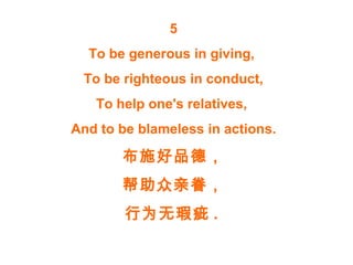 5
To be generous in giving,
To be righteous in conduct,
To help one's relatives,
And to be blameless in actions.
布施好品德，
帮助众亲眷，
行为无瑕疵 .
 