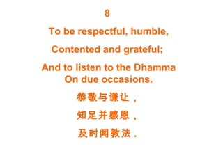 8
To be respectful, humble,
Contented and grateful;
And to listen to the Dhamma
On due occasions.
恭敬与谦让，
知足并感恩，
及时闻教法 .
 