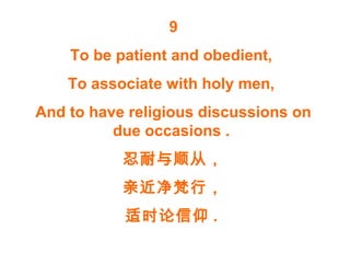 9
To be patient and obedient,
To associate with holy men,
And to have religious discussions on
due occasions .
忍耐与顺从，
亲近净梵行，
适时论信仰 .
 