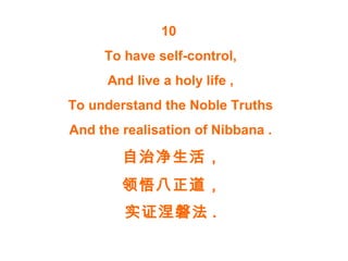 10
To have self-control,
And live a holy life ,
To understand the Noble Truths
And the realisation of Nibbana .
自治净生活，
领悟八正道，
实证涅磐法 .
 