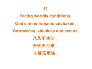 11
Facing worldly conditions,
One’s mind remains unshaken,
Sorrowless, stainless and secure.
八风不动心，
无忧无污染，
宁静无烦恼 .
 
