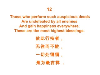 12
Those who perform such auspicious deeds
Are undefeated by all enemies
And gain happiness everywhere,
These are the most highest blessings.
依此行持者，
无往而不胜，
一切处得福，
是为最吉祥 .
 