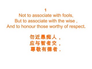 1
Not to associate with fools,
But to associate with the wise ,
And to honour those worthy of respect.
勿近愚痴人，
应与智者交，
尊敬有德者 .
 