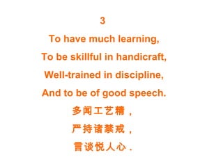 3
To have much learning,
To be skillful in handicraft,
Well-trained in discipline,
And to be of good speech.
多闻工艺精，
严持诸禁戒，
言谈悦人心 .
 