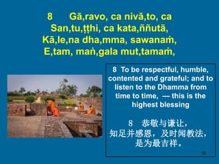 10
8 Gā,ravo, ca nivā,to, ca
San,tu,ṭṭhi, ca kata,ññutā,
Kā,le,na dha,mma, sawanaṁ,
E,tam, maṅ,gala mut,tamaṁ,
8 To be respectful, humble,
contented and grateful; and to
listen to the Dhamma from
time to time, — this is the
highest blessing
8 恭敬与谦让，
知足并感恩，及时闻教法，
是为最吉祥。
 