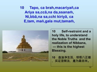 12
10 Tapo, ca brah,macariyañ,ca
Ariya sa,ccā,na da,ssanaṁ,
Ni,bbā,na sa,cchi kiriyā, ca
E,tam, maṅ,gala mut,tamaṁ,
10 Self-restraint and a
holy life, to understand
the Noble Truths and the
realization of Nibbana,
— this is the highest
Blessing.
10 自治净生活，领悟八正道
，实证涅槃法，是为最吉祥。
 