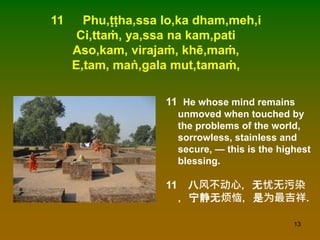 13
11 Phu,ṭṭha,ssa lo,ka dham,meh,i
Ci,ttaṁ, ya,ssa na kam,pati
Aso,kam, virajaṁ, khē,maṁ,
E,tam, maṅ,gala mut,tamaṁ,
11 He whose mind remains
unmoved when touched by
the problems of the world,
sorrowless, stainless and
secure, — this is the highest
blessing.
11 八风不动心，无忧无污染
，宁静无烦恼，是为最吉祥.
 