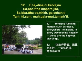 14
12 E,tā,-disā,ni katvā,na
Sa,bba,ttha maparā,jitā,
Sa,bba,ttha so,tthiṁ, ga,cchan,ti
Taṁ, tē,saṁ, maṅ,gala-mut,tamaṁ’ti.
12 To those fulfilling
matters such as these,
everywhere invincible, in
every way moving happily,
— these are the highest
blessings.
12 依此行持者，无往
而不胜，一切处得福，
是为最吉祥.
 