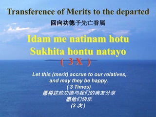 16
Transference of Merits to the departed
Idam me natinam hotu
Sukhita hontu natayo
( 3 X )
Let this (merit) accrue to our relatives,
and may they be happy.
( 3 Times)
愿将这些功德与我们的亲友分享
愿他们快乐
(3 次 )
回向功德予先亡眷属
 