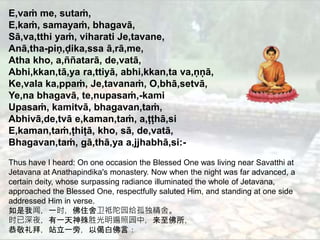 2
E,vaṁ me, sutaṁ,
E,kaṁ, samayaṁ, bhagavā,
Sā,va,tthi yaṁ, viharati Je,tavane,
Anā,tha-piṇ,ḍika,ssa ā,rā,me,
Atha kho, a,ññatarā, de,vatā,
Abhi,kkan,tā,ya ra,ttiyā, abhi,kkan,ta va,ṇṇā,
Ke,vala ka,ppaṁ, Je,tavanaṁ, O,bhā,setvā,
Ye,na bhagavā, te,nupasaṁ,-kami
Upasaṁ, kamitvā, bhagavan,taṁ,
Abhivā,de,tvā e,kaman,taṁ, a,ṭṭhā,si
E,kaman,taṁ,ṭhiṭā, kho, sā, de,vatā,
Bhagavan,taṁ, gā,thā,ya a,jjhabhā,si:-
Thus have I heard: On one occasion the Blessed One was living near Savatthi at
Jetavana at Anathapindika's monastery. Now when the night was far advanced, a
certain deity, whose surpassing radiance illuminated the whole of Jetavana,
approached the Blessed One, respectfully saluted Him, and standing at one side
addressed Him in verse.
如是我闻，一时，佛住舍卫祗陀园给孤独精舍。
时已深夜，有一天神殊胜光明遍照园中，来至佛所，
恭敬礼拜，站立一旁，以偈白佛言：
 