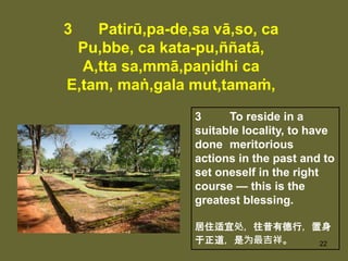 22
3 Patirū,pa-de,sa vā,so, ca
Pu,bbe, ca kata-pu,ññatā,
A,tta sa,mmā,paṇidhi ca
E,tam, maṅ,gala mut,tamaṁ,
3 To reside in a
suitable locality, to have
done meritorious
actions in the past and to
set oneself in the right
course — this is the
greatest blessing.
居住适宜处，往昔有德行，置身
于正道，是为最吉祥。
 