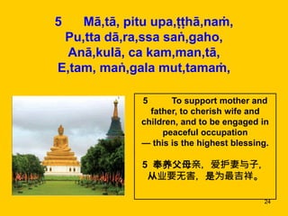 24
5 Mā,tā, pitu upa,ṭṭhā,naṁ,
Pu,tta dā,ra,ssa saṅ,gaho,
Anā,kulā, ca kam,man,tā,
E,tam, maṅ,gala mut,tamaṁ,
5 To support mother and
father, to cherish wife and
children, and to be engaged in
peaceful occupation
— this is the highest blessing.
5 奉养父母亲，爱护妻与子，
从业要无害，是为最吉祥。
 