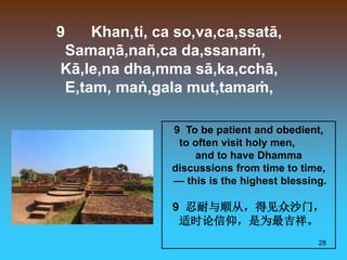 28
9 Khan,ti, ca so,va,ca,ssatā,
Samaṇā,nañ,ca da,ssanaṁ,
Kā,le,na dha,mma sā,ka,cchā,
E,tam, maṅ,gala mut,tamaṁ,
9 To be patient and obedient,
to often visit holy men,
and to have Dhamma
discussions from time to time,
— this is the highest blessing.
9 忍耐与顺从，得见众沙门，
适时论信仰，是为最吉祥。
 
