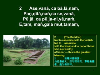 4
2 Ase,vanā, ca bā,lā,naṁ,
Paṇ,ḍitā,nañ,ca se,vanā,
Pῡ,jā, ca pῡ,ja-ni,yā,naṁ,
E,tam, maṅ,gala mut,tamaṁ,
2 [The Buddha:]
Not to associate with the foolish,
but to associate
with the wise; and to honor those
who are worthy
of honor — this is the greatest
blessing.
2 世尊如是答言：
勿近愚痴人，应与智者交，尊敬有德
者，是为最吉祥。
 
