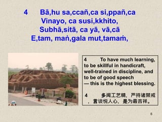 6
4 Bā,hu sa,ccañ,ca si,ppañ,ca
Vinayo, ca susi,kkhito,
Subhā,sitā, ca yā, vā,cā
E,tam, maṅ,gala mut,tamaṁ,
4 To have much learning,
to be skillful in handicraft,
well-trained in discipline, and
to be of good speech
— this is the highest blessing.
4 多闻工艺精，严持诸禁戒
，言谈悦人心，是为最吉祥。
 