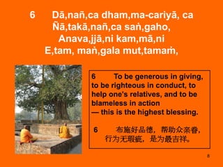 8
6 Dā,nañ,ca dham,ma-cariyā, ca
Ñā,takā,nañ,ca saṅ,gaho,
Anava,jjā,ni kam,mā,ni
E,tam, maṅ,gala mut,tamaṁ,
6 To be generous in giving,
to be righteous in conduct, to
help one's relatives, and to be
blameless in action
— this is the highest blessing.
6 布施好品德，帮助众亲眷，
行为无瑕疵，是为最吉祥。
 