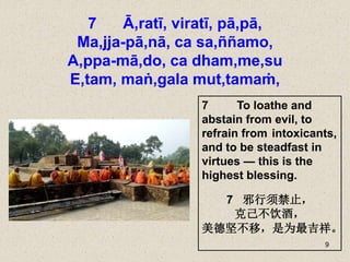 9
7 Ā,ratī, viratī, pā,pā,
Ma,jja-pā,nā, ca sa,ññamo,
A,ppa-mā,do, ca dham,me,su
E,tam, maṅ,gala mut,tamaṁ,
7 To loathe and
abstain from evil, to
refrain from intoxicants,
and to be steadfast in
virtues — this is the
highest blessing.
7 邪行须禁止，
克己不饮酒，
美德坚不移，是为最吉祥。
 