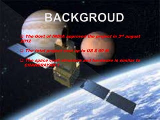  The Govt of INDIA approved the project in 3rd august
2012
The total project cost up to US $ 69 M
The space craft structure and hardware is similar to
CHANDRAYAN 1