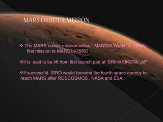MARS ORBITER MISSION
The MARS orbiter mission called “ MANGALYAAN” is INDIA’s
first mission to MARS by ISRO
It is said to be lift from first launch pad at ‘SRIHARIKOTA’ ,AP
If successful ISRO would become the fourth space agency to
reach MARS after ROSCOSMOS , NASA and ESA.
