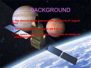 BACKGROUND
The Govt of INDIA approved the project in 3rd august
2012
The total project cost up to US $ 69 M
The space craft structure and hardware is similar to
CHANDRAYAN 1